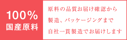 100％国産原料。減量の品質、お届け確認から製造、パッケージングまで自社一貫製造でお届けします。