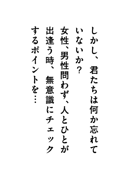 しかし、君たちは何か忘れていないか？女性、男性問わず、人とひとが出逢う時、無意識にチェックするポイントを…