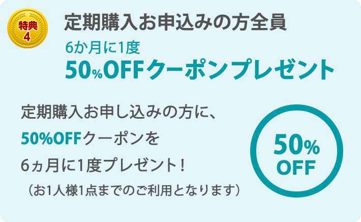 特典4 定期購入お申込みの方全員 6か月に1度 50％OFFクーポンプレゼント